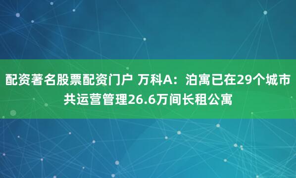 配资著名股票配资门户 万科A：泊寓已在29个城市共运营管理26.6万间长租公寓