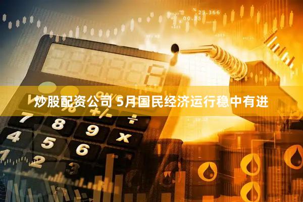 炒股配资公司 5月国民经济运行稳中有进