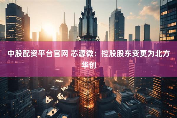 中股配资平台官网 芯源微：控股股东变更为北方华创