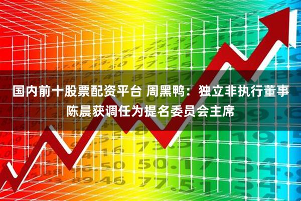 国内前十股票配资平台 周黑鸭：独立非执行董事陈晨获调任为提名委员会主席