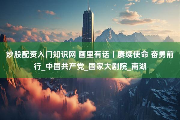 炒股配资入门知识网 画里有话丨赓续使命 奋勇前行_中国共产党_国家大剧院_南湖