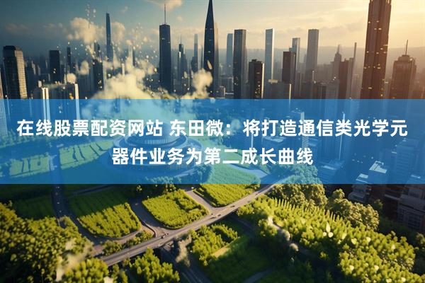 在线股票配资网站 东田微：将打造通信类光学元器件业务为第二成长曲线
