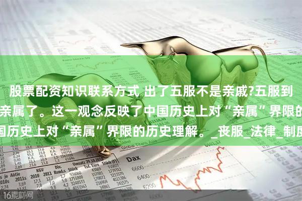 股票配资知识联系方式 出了五服不是亲戚?五服到底啥意思,血亲就不再是亲属了。这一观念反映了中国历史上对“亲属”界限的历史理解。_丧服_法律_制度