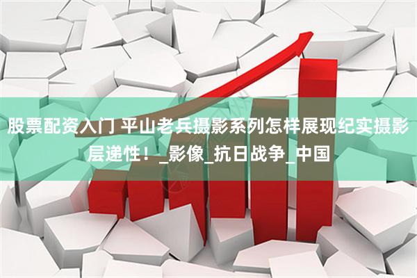 股票配资入门 平山老兵摄影系列怎样展现纪实摄影层递性！_影像_抗日战争_中国