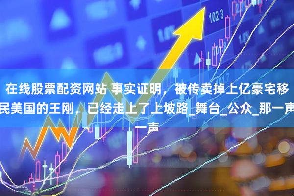 在线股票配资网站 事实证明，被传卖掉上亿豪宅移民美国的王刚，已经走上了上坡路_舞台_公众_那一声