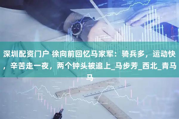 深圳配资门户 徐向前回忆马家军：骑兵多，运动快，辛苦走一夜，两个钟头被追上_马步芳_西北_青马