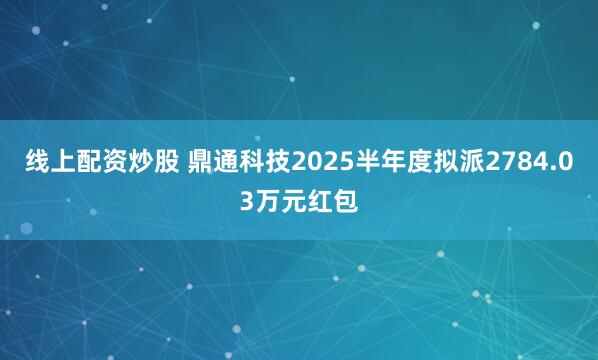 线上配资炒股 鼎通科技2025半年度拟派2784.03万元红包