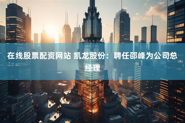 在线股票配资网站 凯龙股份：聘任邵峰为公司总经理