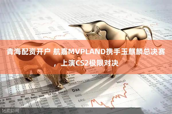青海配资开户 航嘉MVPLAND携手玉麒麟总决赛，上演CS2极限对决