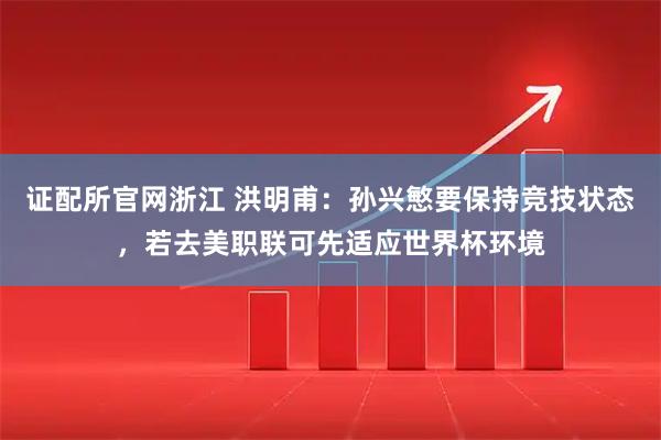 证配所官网浙江 洪明甫:孙兴慜要保持竞技状态,若去美职联可先适应世界杯环境