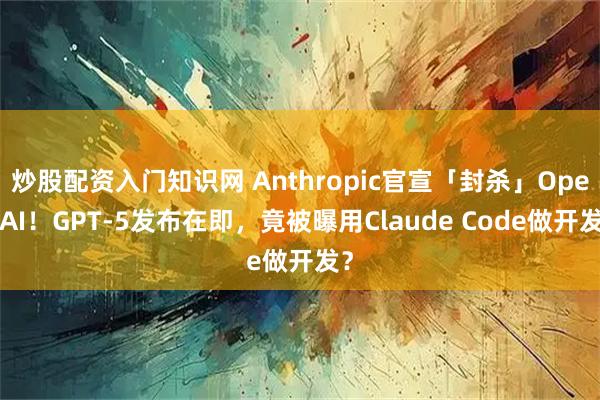 炒股配资入门知识网 Anthropic官宣「封杀」OpenAI!GPT-5发布在即,竟被曝用Claude Code做开发?