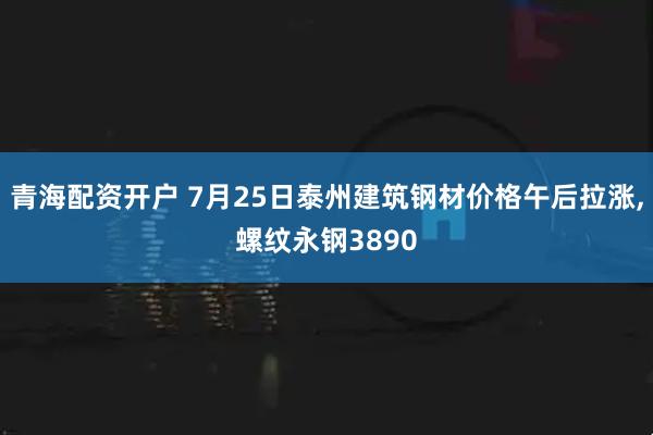 青海配资开户 7月25日泰州建筑钢材价格午后拉涨,螺纹永钢3890