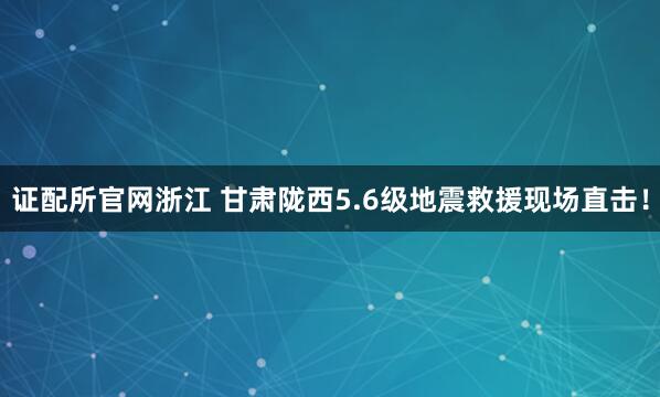 证配所官网浙江 甘肃陇西5.6级地震救援现场直击!