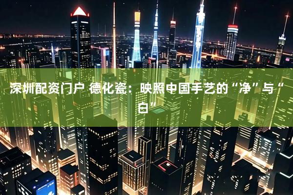 深圳配资门户 德化瓷:映照中国手艺的“净”与“白”