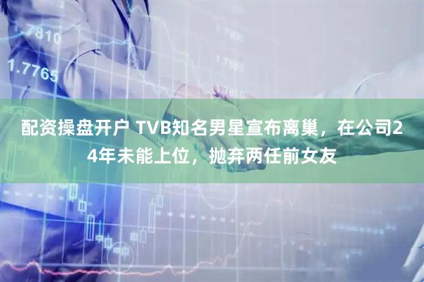 配资操盘开户 TVB知名男星宣布离巢，在公司24年未能上位，抛弃两任前女友