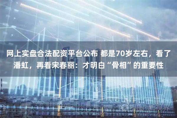网上实盘合法配资平台公布 都是70岁左右，看了潘虹，再看宋春丽：才明白“骨相”的重要性